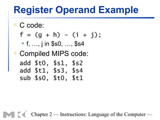 Register Operand Example
   C code:
    f = (g + h) - (i + j);
      f, …, j in $s0, …, $s4

   Compiled MIPS code:
    add $t0, $s1, $s2
    add $t1, $s3, $s4
    sub $s0, $t0, $t1




       Chapter 2 — Instructions: Language of the Computer —
 