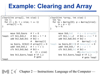Example: Clearing and Array
clear1(int array[], int size) {           clear2(int *array, int size) {
  int i;                                    int *p;
  for (i = 0; i < size; i += 1)             for (p = &array[0]; p < &array[size];
    array[i] = 0;                                p = p + 1)
}                                             *p = 0;
                                          }

       move $t0,$zero    # i = 0                 move $t0,$a0    # p = & array[0]
loop1: sll $t1,$t0,2     # $t1 = i * 4           sll $t1,$a1,2   # $t1 = size * 4
       add $t2,$a0,$t1   # $t2 =                 add $t2,$a0,$t1 # $t2 =
                         #   &array[i]                           #   &array[size]
        sw $zero, 0($t2) # array[i] = 0   loop2: sw $zero,0($t0) # Memory[p] = 0
        addi $t0,$t0,1   # i = i + 1             addi $t0,$t0,4 # p = p + 4
        slt $t3,$t0,$a1 # $t3 =                  slt $t3,$t0,$t2 # $t3 =
                         #   (i < size)                          #(p<&array[size])
        bne $t3,$zero,loop1 # if (…)             bne $t3,$zero,loop2 # if (…)
                            # goto                                   # goto loop2
loop1




               Chapter 2 — Instructions: Language of the Computer —
 