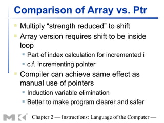 Comparison of Array vs. Ptr
   Multiply “strength reduced” to shift
   Array version requires shift to be inside
    loop
       Part of index calculation for incremented i
       c.f. incrementing pointer
   Compiler can achieve same effect as
    manual use of pointers
       Induction variable elimination
       Better to make program clearer and safer

         Chapter 2 — Instructions: Language of the Computer —
 