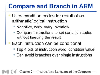 Compare and Branch in ARM
   Uses condition codes for result of an
    arithmetic/logical instruction
       Negative, zero, carry, overflow
       Compare instructions to set condition codes
        without keeping the result
   Each instruction can be conditional
       Top 4 bits of instruction word: condition value
       Can avoid branches over single instructions



         Chapter 2 — Instructions: Language of the Computer —
 