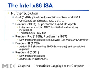 The Intel x86 ISA
   Further evolution…
       i486 (1989): pipelined, on-chip caches and FPU
            Compatible competitors: AMD, Cyrix, …
       Pentium (1993): superscalar, 64-bit datapath
            Later versions added MMX (Multi-Media eXtension)
             instructions
            The infamous FDIV bug
       Pentium Pro (1995), Pentium II (1997)
            New microarchitecture (see Colwell, The Pentium Chronicles)
       Pentium III (1999)
            Added SSE (Streaming SIMD Extensions) and associated
             registers
       Pentium 4 (2001)
            New microarchitecture
            Added SSE2 instructions

         Chapter 2 — Instructions: Language of the Computer —
 