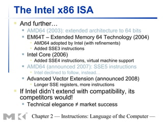 The Intel x86 ISA
   And further…
       AMD64 (2003): extended architecture to 64 bits
       EM64T – Extended Memory 64 Technology (2004)
            AMD64 adopted by Intel (with refinements)
            Added SSE3 instructions
       Intel Core (2006)
            Added SSE4 instructions, virtual machine support
       AMD64 (announced 2007): SSE5 instructions
            Intel declined to follow, instead…
       Advanced Vector Extension (announced 2008)
            Longer SSE registers, more instructions
   If Intel didn’t extend with compatibility, its
    competitors would!
       Technical elegance ≠ market success

         Chapter 2 — Instructions: Language of the Computer —
 