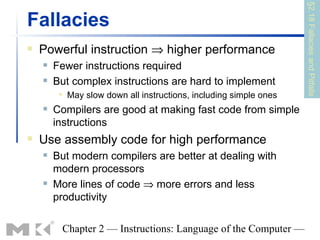 §2.18 Fallacies and Pitfalls
Fallacies
   Powerful instruction ⇒ higher performance
       Fewer instructions required
       But complex instructions are hard to implement
            May slow down all instructions, including simple ones
       Compilers are good at making fast code from simple
        instructions
   Use assembly code for high performance
       But modern compilers are better at dealing with
        modern processors
       More lines of code ⇒ more errors and less
        productivity

         Chapter 2 — Instructions: Language of the Computer —
 