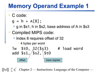 Memory Operand Example 1
   C code:
    g = h + A[8];
      g in $s1, h in $s2, base address of A in $s3

   Compiled MIPS code:
       Index 8 requires offset of 32
            4 bytes per word
    lw $t0, 32($s3)                       # load word
    add $s1, $s2, $t0
         offset                 base register


         Chapter 2 — Instructions: Language of the Computer —
 
