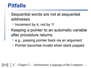 Pitfalls
   Sequential words are not at sequential
    addresses
       Increment by 4, not by 1!
   Keeping a pointer to an automatic variable
    after procedure returns
       e.g., passing pointer back via an argument
       Pointer becomes invalid when stack popped




         Chapter 2 — Instructions: Language of the Computer —
 
