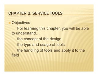 CHAPTER 2 SERVICE TOOLS
        2.

 Objectives
     For learning this chapter, you will be able
 to understand
    understand…
     the concept of the design
     the type and usage of tools
     the handling of tools and apply it to the
                g                pp y
 field
 