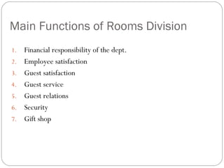 Main Functions of Rooms Division
1.   Financial responsibility of the dept.
2.   Employee satisfaction
3.   Guest satisfaction
4.   Guest service
5.   Guest relations
6.   Security
7.   Gift shop
 
