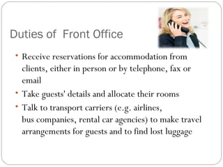 Duties of Front Office
 • Receive reservations for accommodation from
   clients, either in person or by telephone, fax or
   email
 • Take guests' details and allocate their rooms
 • Talk to transport carriers (e.g. airlines,
   bus companies, rental car agencies) to make travel
   arrangements for guests and to find lost luggage
 