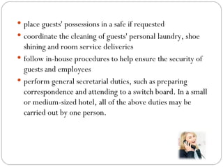  place guests' possessions in a safe if requested
 coordinate the cleaning of guests' personal laundry, shoe
  shining and room service deliveries
 follow in-house procedures to help ensure the security of
  guests and employees
 perform general secretarial duties, such as preparing
  correspondence and attending to a switch board. In a small
  or medium-sized hotel, all of the above duties may be
  carried out by one person.
 