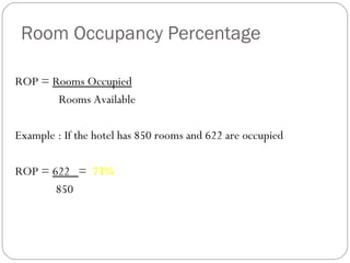 Room Occupancy Percentage

ROP = Rooms Occupied
       Rooms Available

Example : If the hotel has 850 rooms and 622 are occupied

ROP = 622 = 73%
       850
 