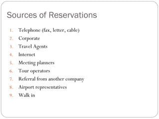 Sources of Reservations
1.   Telephone (fax, letter, cable)
2.   Corporate
3.   Travel Agents
4.   Internet
5.   Meeting planners
6.   Tour operators
7.   Referral from another company
8.   Airport representatives
9.   Walk in
 