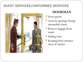 GUEST SERVICES/UNIFORMED SERVICES
                           DOORMAN
                      Greet guests
                      Assist in opening/closing
                       automobile doors
                      Remove luggage from
                       trunk
                      Hailing taxis
                      Keeping hotel entrance
                       clear of vehicles
 
