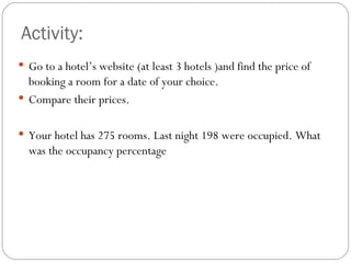 Activity:
 Go to a hotel’s website (at least 3 hotels )and find the price of
  booking a room for a date of your choice.
 Compare their prices.


 Your hotel has 275 rooms. Last night 198 were occupied. What
  was the occupancy percentage
 