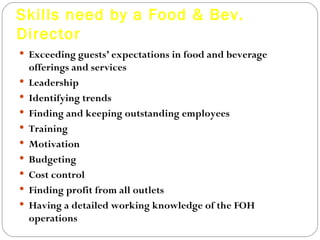 Skills need by a Food & Bev.
Director
 Exceeding guests’ expectations in food and beverage
    offerings and services
   Leadership
   Identifying trends
   Finding and keeping outstanding employees
   Training
   Motivation
   Budgeting
   Cost control
   Finding profit from all outlets
   Having a detailed working knowledge of the FOH
    operations
 