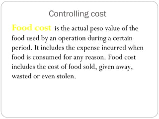 Controlling cost
Food cost is the actual peso value of the
food used by an operation during a certain
period. It includes the expense incurred when
food is consumed for any reason. Food cost
includes the cost of food sold, given away,
wasted or even stolen.
 