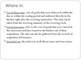 Where in:
 Cost of direct issues- cost of goods that were delivered within the
  day or within the costing period and endorsed directly to the
  kitchen right after the receiving transaction. This data can be
  taken from the receiving summary of the receiving clerk.
 Cost of store issues- refer to the cost of goods that were stored in
  the storeroom and later issued to the kitchen out of their
  requisitions. The data can also be gathered from the records of
  requisition and issuance.
 Gross food cost- the total cost of all direct issues and store issues.
 