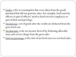  Credits- refer to consumption that were taken from the goods
  purchased but did not generate sales. For example, food eaten by
  officers as part of officers’ meal or food served to employees as
  part of their meal privilege.
 Net food cost- cost of goods after the credits are deducted from the
  gross food cost
 Net food sales- is the net income derived by deducting allowable
  taxes and service charge from the gross sales
 Food cost percentage- is the ratio of net food cost over net food sales.
 