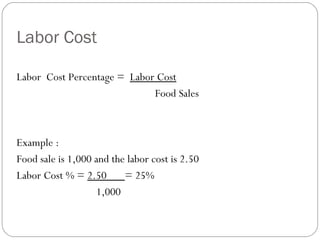 Labor Cost

Labor Cost Percentage = Labor Cost
                             Food Sales



Example :
Food sale is 1,000 and the labor cost is 2.50
Labor Cost % = 2.50       = 25%
                   1,000
 