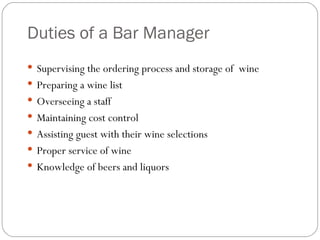 Duties of a Bar Manager
 Supervising the ordering process and storage of wine
 Preparing a wine list
 Overseeing a staff
 Maintaining cost control
 Assisting guest with their wine selections
 Proper service of wine
 Knowledge of beers and liquors
 