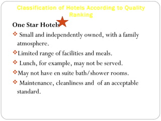 Classification of Hotels According to Quality
                    Ranking
One Star Hotels
 Small and independently owned, with a family
 atmosphere.
Limited range of facilities and meals.
 Lunch, for example, may not be served.
May not have en suite bath/shower rooms.
 Maintenance, cleanliness and of an acceptable
 standard.
 
