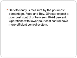  Bar efficiency is measure by the pour/cost
 percentage. Food and Bev. Director expect a
 pour cost control of between 16-24 percent.
 Operations with lower pour cost control have
 more efficient control system.
 