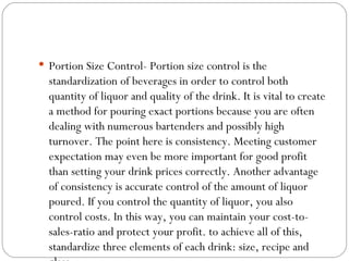  Portion Size Control- Portion size control is the
  standardization of beverages in order to control both
  quantity of liquor and quality of the drink. It is vital to create
  a method for pouring exact portions because you are often
  dealing with numerous bartenders and possibly high
  turnover. The point here is consistency. Meeting customer
  expectation may even be more important for good profit
  than setting your drink prices correctly. Another advantage
  of consistency is accurate control of the amount of liquor
  poured. If you control the quantity of liquor, you also
  control costs. In this way, you can maintain your cost-to-
  sales-ratio and protect your profit. to achieve all of this,
  standardize three elements of each drink: size, recipe and
 