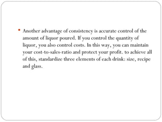  Another advantage of consistency is accurate control of the
  amount of liquor poured. If you control the quantity of
  liquor, you also control costs. In this way, you can maintain
  your cost-to-sales-ratio and protect your profit. to achieve all
  of this, standardize three elements of each drink: size, recipe
  and glass.
 