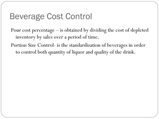 Beverage Cost Control
Pour cost percentage – is obtained by dividing the cost of depleted
  inventory by sales over a period of time.
Portion Size Control- is the standardization of beverages in order
  to control both quantity of liquor and quality of the drink.
 