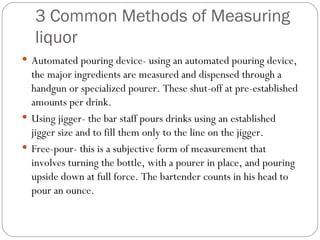 3 Common Methods of Measuring
   liquor
 Automated pouring device- using an automated pouring device,
  the major ingredients are measured and dispensed through a
  handgun or specialized pourer. These shut-off at pre-established
  amounts per drink.
 Using jigger- the bar staff pours drinks using an established
  jigger size and to fill them only to the line on the jigger.
 Free-pour- this is a subjective form of measurement that
  involves turning the bottle, with a pourer in place, and pouring
  upside down at full force. The bartender counts in his head to
  pour an ounce.
 