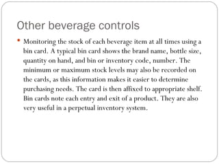 Other beverage controls
 Monitoring the stock of each beverage item at all times using a
  bin card. A typical bin card shows the brand name, bottle size,
  quantity on hand, and bin or inventory code, number. The
  minimum or maximum stock levels may also be recorded on
  the cards, as this information makes it easier to determine
  purchasing needs. The card is then affixed to appropriate shelf.
  Bin cards note each entry and exit of a product. They are also
  very useful in a perpetual inventory system.
 