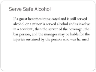 Serve Safe Alcohol
 If a guest becomes intoxicated and is still served
 alcohol or a minor is served alcohol and is involve
 in a accident, then the server of the beverage, the
 bar person, and the manager may be liable for the
 injuries sustained by the person who was harmed
 