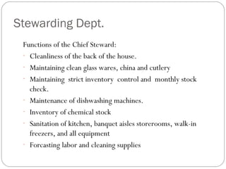 Stewarding Dept.
 Functions of the Chief Steward:
 - Cleanliness of the back of the house.
 - Maintaining clean glass wares, china and cutlery
 - Maintaining strict inventory control and monthly stock
   check.
 - Maintenance of dishwashing machines.
 - Inventory of chemical stock
 - Sanitation of kitchen, banquet aisles storerooms, walk-in
   freezers, and all equipment
 - Forcasting labor and cleaning supplies
 