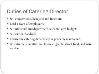 Duties of Catering Director
 Sell conventions, banquets and functions
 Lead a team of employees.
 Set individual and department sales and cost budgets
 Set service standards
 Ensure the catering department is properly maintained.
 Be extremely creative and knowledgeable about food and wine
  service
 