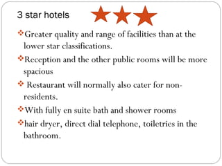 3 star hotels
Greater quality and range of facilities than at the
 lower star classifications.
Reception and the other public rooms will be more
 spacious
 Restaurant will normally also cater for non-
 residents.
With fully en suite bath and shower rooms
hair dryer, direct dial telephone, toiletries in the
 bathroom.
 