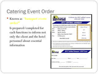 Catering Event Order
 Known as “banquet event
 order”
 Is prepared/completed for
 each functions to inform not
 only the client and the hotel
 personnel about essential
 information
 