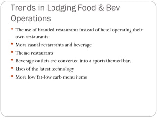 Trends in Lodging Food & Bev
Operations
 The use of branded restaurants instead of hotel operating their
    own restaurants.
   More casual restaurants and beverage
   Theme restaurants
   Beverage outlets are converted into a sports themed bar.
   Uses of the latest technology
   More low fat-low carb menu items
 
