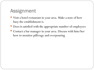 Assignment
 Visit a hotel restaurant in your area. Make a note of how
  busy the establishment is.
 Does it satisfied with the appropriate number of employees
 Contact a bar manager in your area. Discuss with him/her
  how to monitor pilferage and overpouring
 