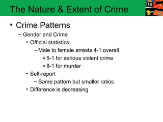 The Nature & Extent of Crime
• Crime Patterns
  – Gender and Crime
     • Official statistics
        – Male to female arrests 4-1 overall
             » 5-1 for serious violent crime
             » 8-1 for murder
     • Self-report
        – Same pattern but smaller ratios
     • Difference is decreasing
 