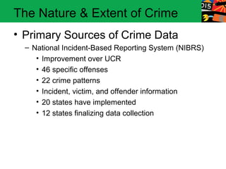 The Nature & Extent of Crime
• Primary Sources of Crime Data
  – National Incident-Based Reporting System (NIBRS)
     • Improvement over UCR
     • 46 specific offenses
     • 22 crime patterns
     • Incident, victim, and offender information
     • 20 states have implemented
     • 12 states finalizing data collection
 