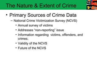 The Nature & Extent of Crime
• Primary Sources of Crime Data
  – National Crime Victimization Survey (NCVS)
     • Annual survey of victims
     • Addresses “non-reporting” issue
     • Information regarding victims, offenders, and
       crimes.
     • Validity of the NCVS
     • Future of the NCVS
 