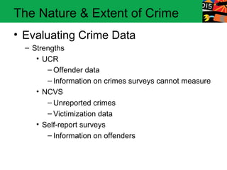 The Nature & Extent of Crime
• Evaluating Crime Data
  – Strengths
     • UCR
        – Offender data
        – Information on crimes surveys cannot measure
     • NCVS
        – Unreported crimes
        – Victimization data
     • Self-report surveys
        – Information on offenders
 