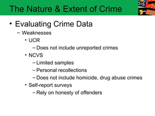 The Nature & Extent of Crime
• Evaluating Crime Data
  – Weaknesses
     • UCR
        – Does not include unreported crimes
     • NCVS
        – Limited samples
        – Personal recollections
        – Does not include homicide, drug abuse crimes
     • Self-report surveys
        – Rely on honesty of offenders
 