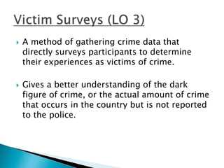  A method of gathering crime data that 
directly surveys participants to determine 
their experiences as victims of crime. 
 Gives a better understanding of the dark 
figure of crime, or the actual amount of crime 
that occurs in the country but is not reported 
to the police. 
 