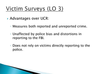  Advantages over UCR: 
◦ Measures both reported and unreported crime. 
◦ Unaffected by police bias and distortions in 
reporting to the FBI. 
◦ Does not rely on victims directly reporting to the 
police. 
 