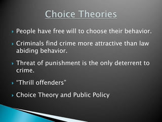  People have free will to choose their behavior. 
 Criminals find crime more attractive than law 
abiding behavior. 
 Threat of punishment is the only deterrent to 
crime. 
 “Thrill offenders” 
 Choice Theory and Public Policy 
 