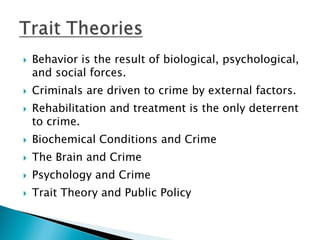  Behavior is the result of biological, psychological, 
and social forces. 
 Criminals are driven to crime by external factors. 
 Rehabilitation and treatment is the only deterrent 
to crime. 
 Biochemical Conditions and Crime 
 The Brain and Crime 
 Psychology and Crime 
 Trait Theory and Public Policy 
 