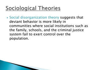  Social disorganization theory suggests that 
deviant behavior is more likely in 
communities where social institutions such as 
the family, schools, and the criminal justice 
system fail to exert control over the 
population. 
 