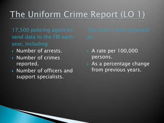 17,500 policing agencies 
send data to the FBI each 
year, including: 
 Number of arrests. 
 Number of crimes 
reported. 
 Number of officers and 
support specialists. 
The data is then reported 
as: 
 A rate per 100,000 
persons. 
 As a percentage change 
from previous years. 
 