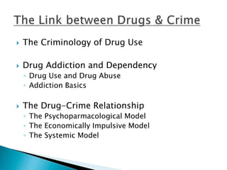  The Criminology of Drug Use 
 Drug Addiction and Dependency 
◦ Drug Use and Drug Abuse 
◦ Addiction Basics 
 The Drug-Crime Relationship 
◦ The Psychoparmacological Model 
◦ The Economically Impulsive Model 
◦ The Systemic Model 
 
