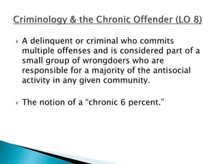  A delinquent or criminal who commits 
multiple offenses and is considered part of a 
small group of wrongdoers who are 
responsible for a majority of the antisocial 
activity in any given community. 
 The notion of a “chronic 6 percent.” 
 
